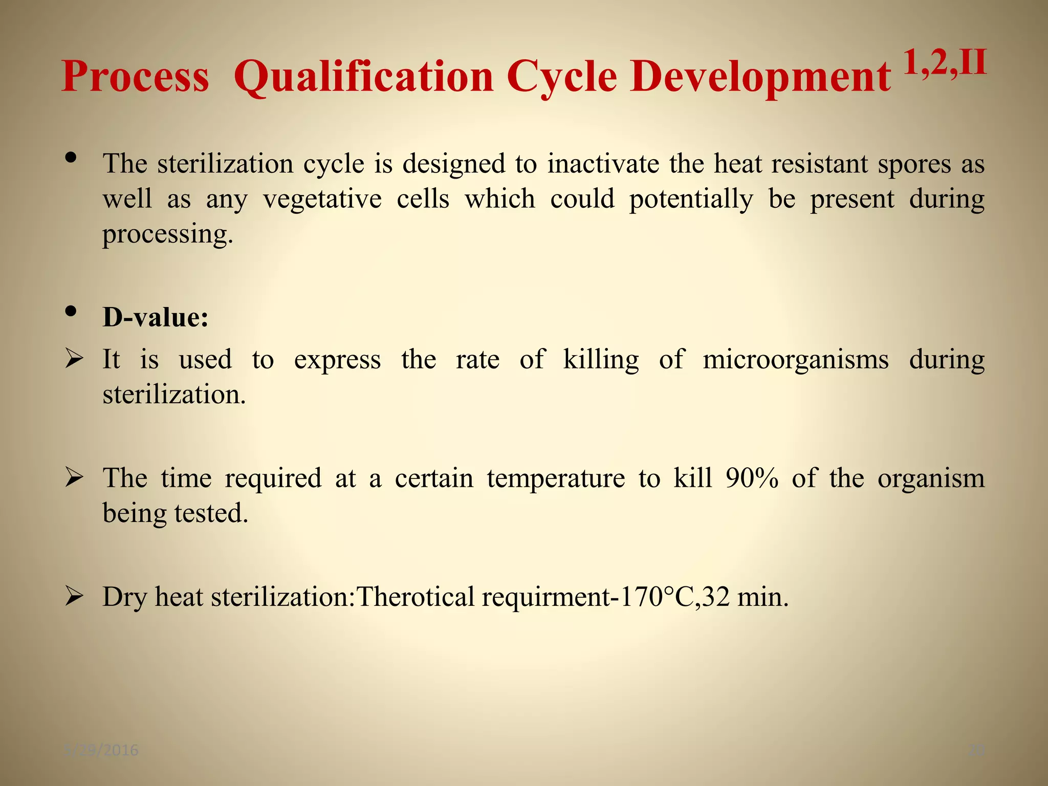 Process Qualification Cycle Development 1,2,II
• The sterilization cycle is designed to inactivate the heat resistant spores as
well as any vegetative cells which could potentially be present during
processing.
• D-value:
 It is used to express the rate of killing of microorganisms during
sterilization.
 The time required at a certain temperature to kill 90% of the organism
being tested.
 Dry heat sterilization:Therotical requirment-170°C,32 min.
205/29/2016
 