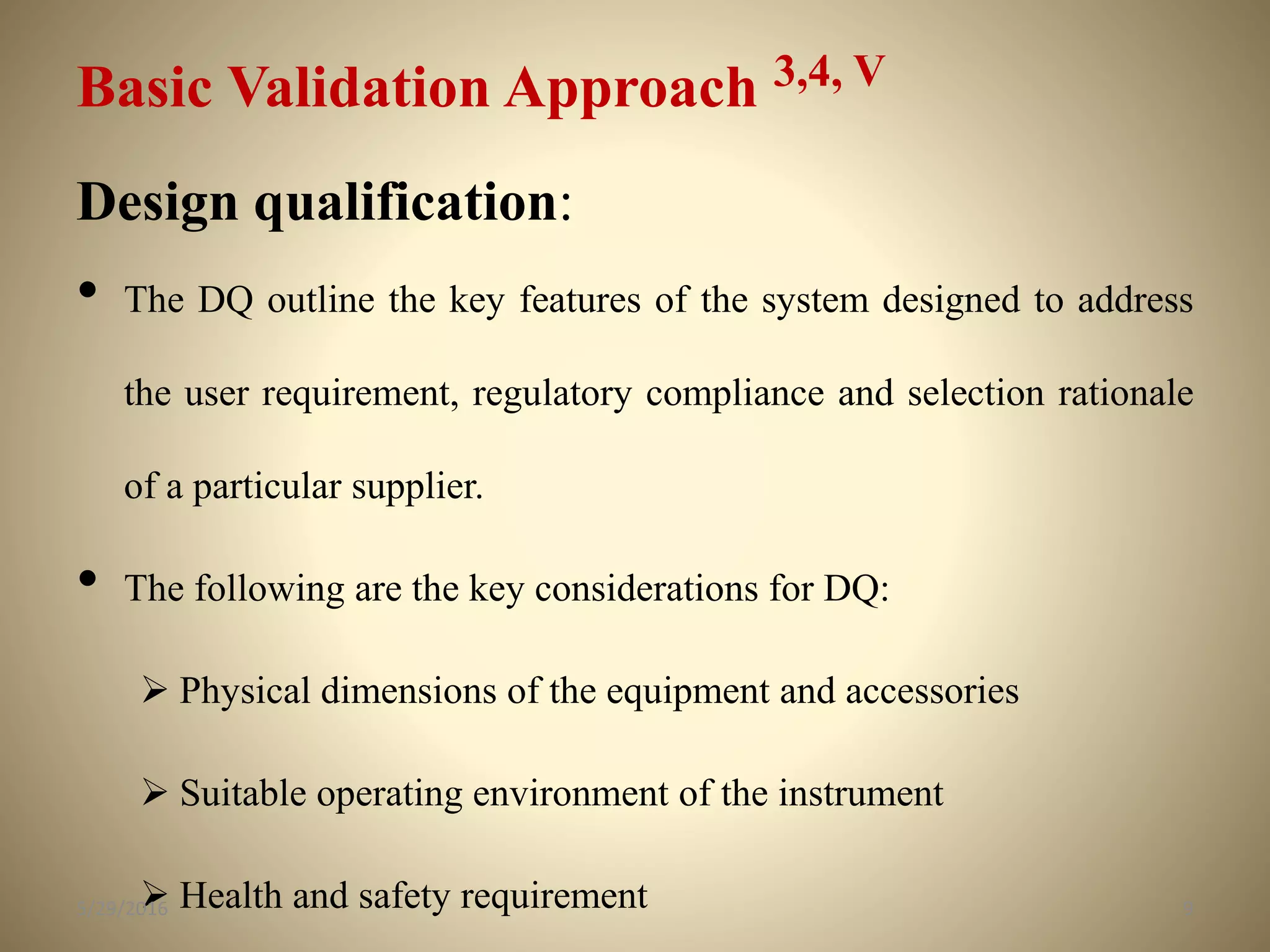 Basic Validation Approach 3,4, V
Design qualification:
• The DQ outline the key features of the system designed to address
the user requirement, regulatory compliance and selection rationale
of a particular supplier.
• The following are the key considerations for DQ:
 Physical dimensions of the equipment and accessories
 Suitable operating environment of the instrument
 Health and safety requirement 95/29/2016
 