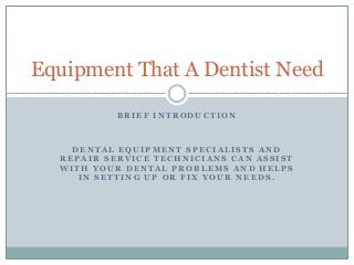 Equipment That A Dentist Need 
BRIEF INTRODUCTION 
DENTAL EQUIPMENT SPECIALISTS AND 
REPAIR SERVICE TECHNICIANS CAN ASSIST 
WITH YOUR DENTAL PROBLEMS AND HELPS 
IN SETTING UP OR FIX YOUR NEEDS. 
 