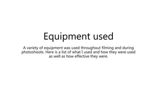Equipment used
A variety of equipment was used throughout filming and during
photoshoots. Here is a list of what I used and how they were used
as well as how effective they were.
 
