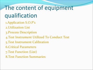 The content of equipment
qualification
1.Application S.O.P’s
2.Utilization List
3.Process Description
4.Test Instrument Utilized To Conduct Test
5.Test Instrument Calibration
6.Critical Parameters
7.Test Function (List)
8.Test Function Summaries
 