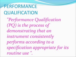 PERFORMANCE
QUALIFICATION
 "Performance Qualification
 (PQ) is the process of
 demonstrating that an
 instrument consistently
 performs according to a
 specification appropriate for its
 routine use ".
 