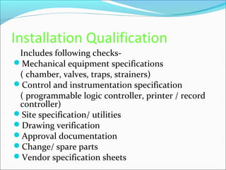Installation Qualification
 Includes following checks-
Mechanical equipment specifications
 ( chamber, valves, traps, strainers)
Control and instrumentation specification
 ( programmable logic controller, printer / record
 controller)
Site specification/ utilities
Drawing verification
Approval documentation
Change/ spare parts
Vendor specification sheets
 