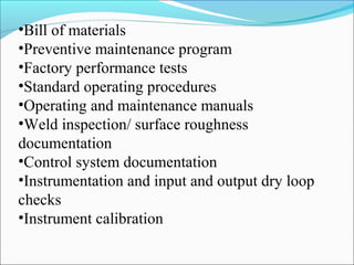 •Bill of materials
•Preventive maintenance program
•Factory performance tests
•Standard operating procedures
•Operating and maintenance manuals
•Weld inspection/ surface roughness
documentation
•Control system documentation
•Instrumentation and input and output dry loop
checks
•Instrument calibration
 