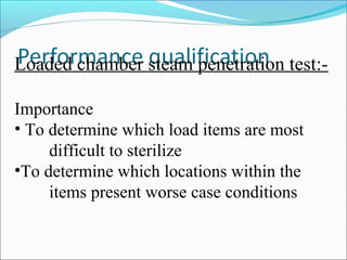 Loaded chamber steam penetration test:-

Importance
• To determine which load items are most
     difficult to sterilize
•To determine which locations within the
     items present worse case conditions
 