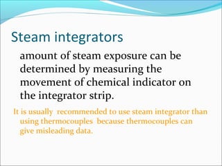 Steam integrators
 amount of steam exposure can be
 determined by measuring the
 movement of chemical indicator on
 the integrator strip.
It is usually recommended to use steam integrator than
   using thermocouples because thermocouples can
   give misleading data.
 