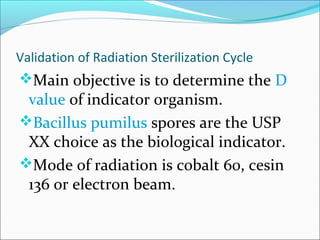 Validation of Radiation Sterilization Cycle
Main objective is to determine the D
 value of indicator organism.
Bacillus pumilus spores are the USP
 XX choice as the biological indicator.
Mode of radiation is cobalt 60, cesin
 136 or electron beam.
 