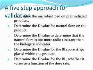 A five step approach for
validation the microbial load on preirradiated
 1. Determine
    products.
 2. Determine the D value for natural flora on the
    product.
 3. Determine the D value to determine that the
    natural flora is not more radio resistant than
    the biological indicator.
 4. Determine the D value for the BI spore strips
    placed within the product.
 5. Determine the D value for the BI , whether it
    varies as a function of the dose rate.
 