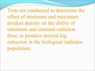 Tests are conducted to determine the
effect of minimum and maximum
product density on the ability of
minimum and nominal radiation
dose, to produce desired log
reduction in the biological indicator
population.
 