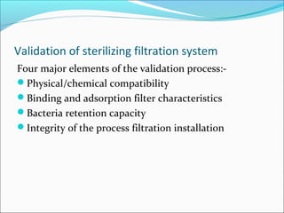 Validation of sterilizing filtration system
Four major elements of the validation process:-
Physical/chemical compatibility
Binding and adsorption filter characteristics
Bacteria retention capacity
Integrity of the process filtration installation
 
