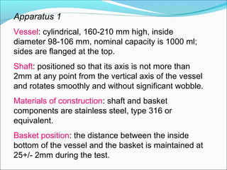 Apparatus 1
Vessel: cylindrical, 160-210 mm high, inside
diameter 98-106 mm, nominal capacity is 1000 ml;
sides are flanged at the top.
Shaft: positioned so that its axis is not more than
2mm at any point from the vertical axis of the vessel
and rotates smoothly and without significant wobble.
Materials of construction: shaft and basket
components are stainless steel, type 316 or
equivalent.
Basket position: the distance between the inside
bottom of the vessel and the basket is maintained at
25+/- 2mm during the test.
 
