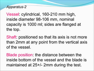 Apparatus-2

Vessel: cylindrical, 160-210 mm high,
inside diameter 98-106 mm, nominal
capacity is 1000 ml; sides are flanged at
the top.
Shaft: positioned so that its axis is not more
than 2mm at any point from the vertical axis
of the vessel.
Blade position: the distance between the
inside bottom of the vessel and the blade is
maintained at 25+/- 2mm during the test.
 