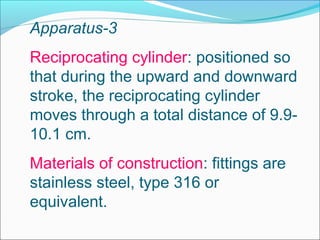 Apparatus-3
Reciprocating cylinder: positioned so
that during the upward and downward
stroke, the reciprocating cylinder
moves through a total distance of 9.9-
10.1 cm.
Materials of construction: fittings are
stainless steel, type 316 or
equivalent.
 