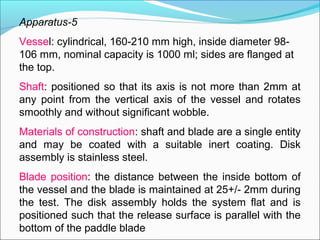 Apparatus-5
Vessel: cylindrical, 160-210 mm high, inside diameter 98-
106 mm, nominal capacity is 1000 ml; sides are flanged at
the top.
Shaft: positioned so that its axis is not more than 2mm at
any point from the vertical axis of the vessel and rotates
smoothly and without significant wobble.
Materials of construction: shaft and blade are a single entity
and may be coated with a suitable inert coating. Disk
assembly is stainless steel.
Blade position: the distance between the inside bottom of
the vessel and the blade is maintained at 25+/- 2mm during
the test. The disk assembly holds the system flat and is
positioned such that the release surface is parallel with the
bottom of the paddle blade
 