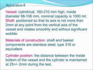 Apparatus-6
Vessel: cylindrical, 160-210 mm high, inside
diameter 98-106 mm, nominal capacity is 1000 ml;
Shaft: positioned so that its axis is not more than
2mm at any point from the vertical axis of the
vessel and rotates smoothly and without significant
wobble.
Materials of construction: shaft and basket
components are stainless steel, type 316 or
equivalent.
Cylinder position: the distance between the inside
bottom of the vessel and the cylinder is maintained
at 25+/- 2mm during the test.
 
