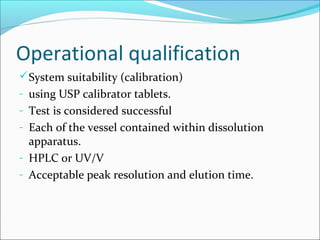 Operational qualification
 System suitability (calibration)
- using USP calibrator tablets.
- Test is considered successful
- Each of the vessel contained within dissolution
  apparatus.
- HPLC or UV/V
- Acceptable peak resolution and elution time.
 