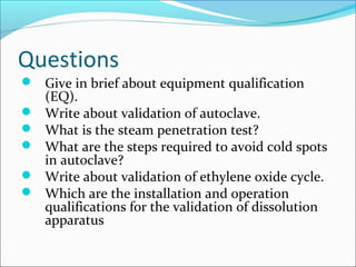 Questions
 Give in brief about equipment qualification
    (EQ).
   Write about validation of autoclave.
   What is the steam penetration test?
   What are the steps required to avoid cold spots
    in autoclave?
   Write about validation of ethylene oxide cycle.
   Which are the installation and operation
    qualifications for the validation of dissolution
    apparatus
 