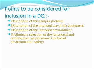 Points to be considered for
inclusion in a DQ :-
 Description of the analysis problem
 Description of the intended use of the equipment
 Description of the intended environment
 Preliminary selection of the functional and
  performance specifications (technical,
  environmental, safety)
 