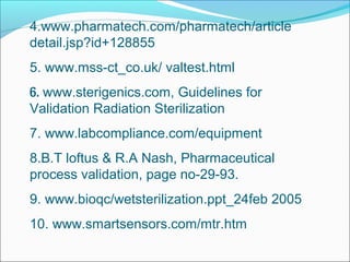 4.www.pharmatech.com/pharmatech/article
detail.jsp?id+128855
5. www.mss-ct_co.uk/ valtest.html
6. www.sterigenics.com, Guidelines for
Validation Radiation Sterilization
7. www.labcompliance.com/equipment
8.B.T loftus & R.A Nash, Pharmaceutical
process validation, page no-29-93.
9. www.bioqc/wetsterilization.ppt_24feb 2005
10. www.smartsensors.com/mtr.htm
 