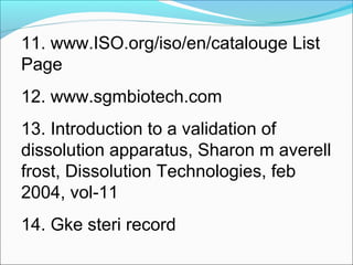 11. www.ISO.org/iso/en/catalouge List
Page
12. www.sgmbiotech.com
13. Introduction to a validation of
dissolution apparatus, Sharon m averell
frost, Dissolution Technologies, feb
2004, vol-11
14. Gke steri record
 