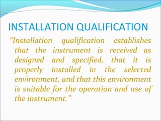 INSTALLATION QUALIFICATION
“Installation qualification establishes
  that the instrument is received as
  designed and specified, that it is
  properly installed in the selected
  environment, and that this environment
  is suitable for the operation and use of
  the instrument.”
 
