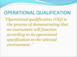 OPERATIONAL QUALIFICATION
"Operational qualification (OQ) is
 the process of demonstrating that
 an instrument will function
 according to its operational
 specification in the selected
 environment ."
 