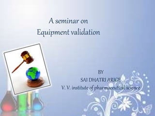 A seminar on
Equipment validation
BY
SAI DHATRI ARIGE
V. V. institute of pharmaceutical science
 