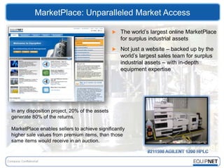 MarketPlace: Unparalleled Market Access

                                                   The world’s largest online MarketPlace
                                                    for surplus industrial assets
                                                   Not just a website – backed up by the
                                                    world’s largest sales team for surplus
                                                    industrial assets – with in-depth
                                                    equipment expertise




In any disposition project, 20% of the assets
generate 80% of the returns.

MarketPlace enables sellers to achieve significantly
higher sale values from premium items, than those
same items would receive in an auction.
 
