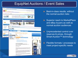 EquipNet Auctions / Event Sales

                     Best-in-class results, without
                      the normal auction risks

                     Superior reach to MarketPlace
                      and eBay buyers as well as
                      normal auction audiences

                     Unprecedented control over
                      reserves & prices, through
                      Smart Auction™ technology

                     Flexible formats / processes to
                      meet project-specific needs
 