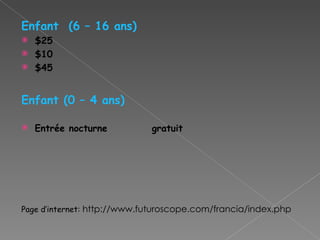 Enfant  (6 – 16 ans)‏ $25 $10 $45 Enfant (0 – 4 ans)‏ Entrée nocturne  gratuit Page d’internet:  http://www.futuroscope.com/francia/index.php 