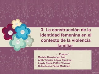 3. La construcción de la
identidad femenina en el
contexto de la violencia
familiar
• Equipo 1
• Mariela Hernández Roa
• Arith Yahaira López Ramírez
• Leydy Diana Palfox Viveros
• Dulce Ivone Pérez Martínez
 