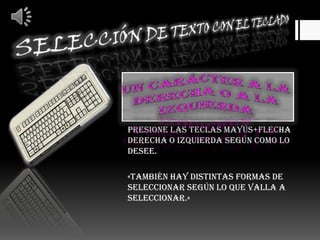 Selección de texto con el MOUSEHaga clic en el lugar donde desea empezar la selección, mantenga presionado el botón primario del mouse (ratón) y, arrastre el puntero por encima del texto que desee seleccionar.«hay varias maneras de seleccionar, según lo que desee será una forma distinta de seleccionar»Cualquier cantidaddetexto