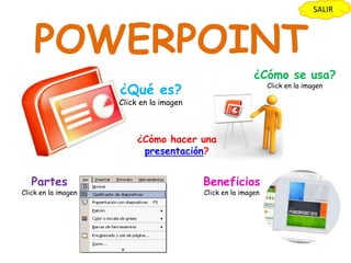 SALIR



    POWERPOINT
                                                          ¿Cómo se usa?
                     ¿Qué es?                                  Click en la imagen

                     Click en la imagen



                          ¿Cómo hacer una
                           presentación?


   Partes                                 Beneficios
Click en la imagen                        Click en la imagen
 
