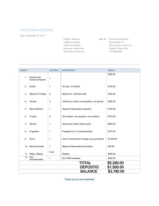 CAFETERIA CACIQUE
Date: November 25, 2011
                                        Phillip E. Mendez                     BILL TO    Suheil García Bonilla
                                        Cafeteria Cacique                                Sweet Niyan Inc.
                                        Calle Font Martelo                               Calle Eugenio María de Hostos #23
                                        Humacao, Puerto Rico                             Caguas, Puerto Rico
                                        Click here to enter text.                        787-568-4469




EQUIPO                      CANTIDAD   DESCRIPCION                                      PRECIO

                                                                                        $380.00
    1.   Extractor de
                            1
         Grasa (campana)


    2.   Estufa             1          De Gas, 3 hornillas                              $150.00


    3.   Mesas de Trabajo   2          Mesa de 4”, steinless stell                      $250.00


    4.   Vitrinas           2          Vitrinas en Cristal, una pequeña, una grande     $350.00


    5.   Slicer Machine     1          Maquina Rebanadora Industrial                    $100.00


    6.   Freezer            2          Dos freezer, uno pequeño, uno mediano            $275.00


    7.   Nevera             1          Nevera de Cristal, doble puerta                  $800.00


    8.   Fregadero          1          Fregadero de 3 compartimientos                   $275.00


    9.   Horno              1          Horno convencional, blueget, para panaderia      $1,500.00


    10. Slicer Domestic     1          Máquina Rebanadora Domestica                     $50.00

                            8 set
    11. Sillas y Mesas                 Madera                                           $600.00
    12. Aire
                            1          De 5,000 toneladas                               $450.00
        Acondicionado
                                                          TOTAL                         $5,280.00
                                                          DEPOSTIO                      $1,500.00
                                                          BALANCE                       $3,780.00

                                         Thank you for your business!
 