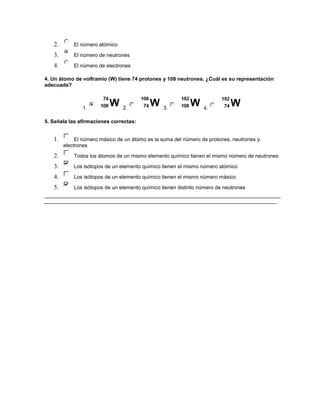 2.       El número atómico

   3.       El número de neutrones

   4.       El número de electrones

4. Un átomo de volframio (W) tiene 74 protones y 108 neutrones. ¿Cuál es su representación
adecuada?



               1.               2.               3.              4.

5. Señala las afirmaciones correctas:


   1.        El número másico de un átomo es la suma del número de protones, neutrones y
        electrones

   2.       Todos los átomos de un mismo elemento químico tienen el mismo número de neutrones

   3.       Los isótopos de un elemento químico tienen el mismo número atómico

   4.       Los isótopos de un elemento químico tienen el mismo número másico

   5.       Los isótopos de un elemento químico tienen distinto número de neutrones
 
