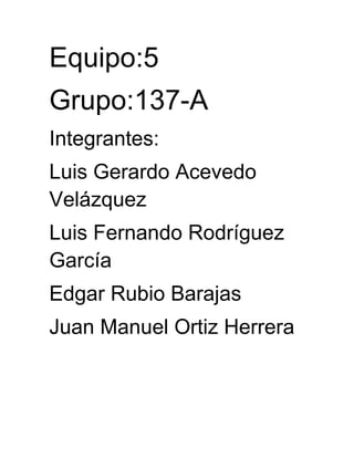 Equipo:5
Grupo:137-A
Integrantes:
Luis Gerardo Acevedo
Velázquez
Luis Fernando Rodríguez
García
Edgar Rubio Barajas
Juan Manuel Ortiz Herrera
 