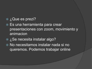  ¿Que es prezi?
 Es una herramienta para crear
presentaciones con zoom, movimiento y
animacion
 ¿Se necesita instalar algo?
 No necesitamos instalar nada si no
queremos. Podemos trabajar online
 