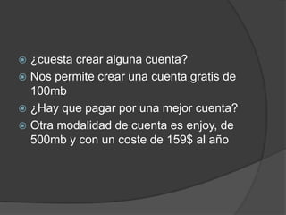  ¿cuesta crear alguna cuenta?
 Nos permite crear una cuenta gratis de
100mb
 ¿Hay que pagar por una mejor cuenta?
 Otra modalidad de cuenta es enjoy, de
500mb y con un coste de 159$ al año
 