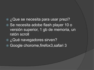  ¿Que se necesita para usar prezi?
 Se necesita adobe flash player 10 o
versión superior, 1 gb de memoria, un
ratón scroll
 ¿Qué navegadores sirven?
 Google chorome,firefox3,safari 3
 