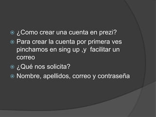  ¿Como crear una cuenta en prezi?
 Para crear la cuenta por primera ves
pinchamos en sing up ,y facilitar un
correo
 ¿Qué nos solicita?
 Nombre, apellidos, correo y contraseña
 