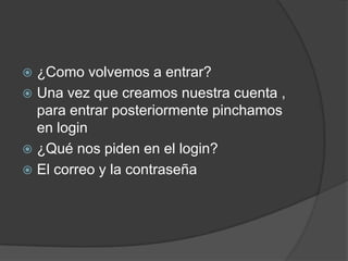  ¿Como volvemos a entrar?
 Una vez que creamos nuestra cuenta ,
para entrar posteriormente pinchamos
en login
 ¿Qué nos piden en el login?
 El correo y la contraseña
 