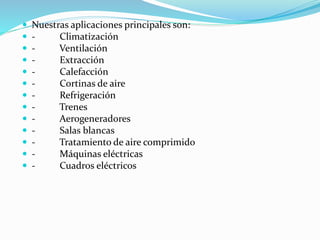  Nuestras aplicaciones principales son:
 - Climatización
 - Ventilación
 - Extracción
 - Calefacción
 - Cortinas de aire
 - Refrigeración
 - Trenes
 - Aerogeneradores
 - Salas blancas
 - Tratamiento de aire comprimido
 - Máquinas eléctricas
 - Cuadros eléctricos
 