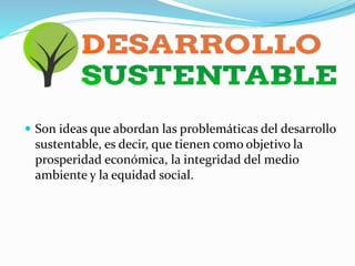  Son ideas que abordan las problemáticas del desarrollo
sustentable, es decir, que tienen como objetivo la
prosperidad económica, la integridad del medio
ambiente y la equidad social.
 