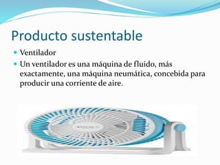 Producto sustentable
 Ventilador
 Un ventilador es una máquina de fluido, más
exactamente, una máquina neumática, concebida para
producir una corriente de aire.
 