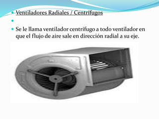  Ventiladores Radiales / Centrífugos

 Se le llama ventilador centrífugo a todo ventilador en
que el flujo de aire sale en dirección radial a su eje.
 