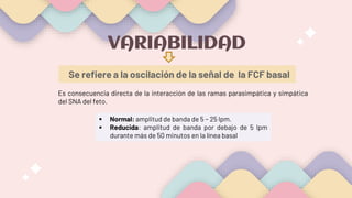 Se refiere a la oscilación de la señal de la FCF basal
VARIABILIDAD
Es consecuencia directa de la interacción de las ramas parasimpática y simpática
del SNA del feto.
 Normal: amplitud de banda de 5 − 25 lpm.
 Reducida: amplitud de banda por debajo de 5 lpm
durante más de 50 minutos en la línea basal
 