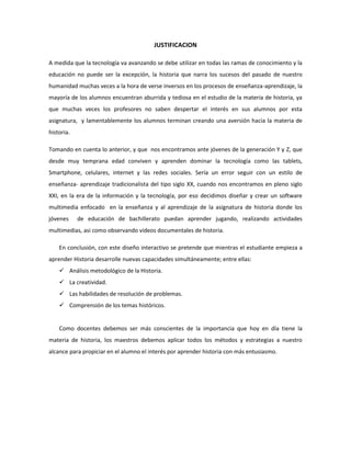 JUSTIFICACION
A medida que la tecnología va avanzando se debe utilizar en todas las ramas de conocimiento y la
educación no puede ser la excepción, la historia que narra los sucesos del pasado de nuestro
humanidad muchas veces a la hora de verse inversos en los procesos de enseñanza-aprendizaje, la
mayoría de los alumnos encuentran aburrida y tediosa en el estudio de la materia de historia, ya
que muchas veces los profesores no saben despertar el interés en sus alumnos por esta
asignatura, y lamentablemente los alumnos terminan creando una aversión hacia la materia de
historia.
Tomando en cuenta lo anterior, y que nos encontramos ante jóvenes de la generación Y y Z, que
desde muy temprana edad conviven y aprenden dominar la tecnología como las tablets,
Smartphone, celulares, internet y las redes sociales. Sería un error seguir con un estilo de
enseñanza- aprendizaje tradicionalista del tipo siglo XX, cuando nos encontramos en pleno siglo
XXI, en la era de la información y la tecnología, por eso decidimos diseñar y crear un software
multimedia enfocado en la enseñanza y al aprendizaje de la asignatura de historia donde los
jóvenes de educación de bachillerato puedan aprender jugando, realizando actividades
multimedias, asi como observando videos documentales de historia.
En conclusión, con este diseño interactivo se pretende que mientras el estudiante empieza a
aprender Historia desarrolle nuevas capacidades simultáneamente; entre ellas:
 Análisis metodológico de la Historia.
 La creatividad.
 Las habilidades de resolución de problemas.
 Comprensión de los temas históricos.
Como docentes debemos ser más conscientes de la importancia que hoy en día tiene la
materia de historia, los maestros debemos aplicar todos los métodos y estrategias a nuestro
alcance para propiciar en el alumno el interés por aprender historia con más entusiasmo.
 