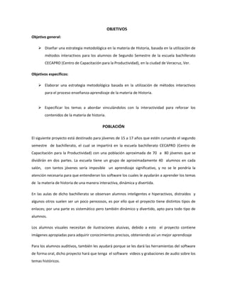 OBJETIVOS
Objetivo general:
 Diseñar una estrategia metodológica en la materia de Historia, basada en la utilización de
métodos interactivos para los alumnos de Segundo Semestre de la escuela bachillerato
CECAPRO (Centro de Capacitación para la Productividad), en la ciudad de Veracruz, Ver.
Objetivos específicos:
 Elaborar una estrategia metodológica basada en la utilización de métodos interactivos
para el proceso enseñanza-aprendizaje de la materia de Historia.
 Especificar los temas a abordar vinculándolos con la interactividad para reforzar los
contenidos de la materia de historia.
POBLACIÓN
El siguiente proyecto está destinado para jóvenes de 15 a 17 años que estén cursando el segundo
semestre de bachillerato, el cual se impartirá en la escuela bachillerato CECAPRO (Centro de
Capacitación para la Productividad) con una población aproximada de 70 a 80 jóvenes que se
dividirán en dos partes. La escuela tiene un grupo de aproximadamente 40 alumnos en cada
salón, con tantos jóvenes sería imposible un aprendizaje significativo, y no se le pondría la
atención necesaria para que entendieran los software los cuales le ayudarán a aprender los temas
de la materia de historia de una manera interactiva, dinámica y divertida.
En las aulas de dicho bachillerato se observan alumnos inteligentes e hiperactivos, distraídos y
algunos otros suelen ser un poco perezosos, es por ello que el proyecto tiene distintos tipos de
enlaces; por una parte es sistemático pero también dinámico y divertido, apto para todo tipo de
alumnos.
Los alumnos visuales necesitan de ilustraciones alusivas, debido a esto el proyecto contiene
imágenes apropiadas para adquirir conocimientos precisos, obteniendo así un mejor aprendizaje
Para los alumnos auditivos, también les ayudará porque se les dará las herramientas del software
de forma oral, dicho proyecto hará que tenga el software videos y grabaciones de audio sobre los
temas históricos.
 
