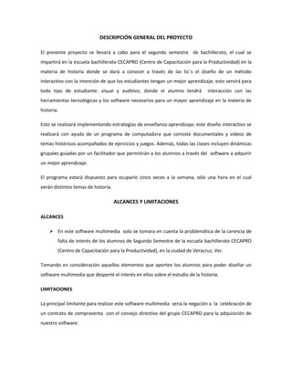 DESCRIPCIÓN GENERAL DEL PROYECTO
El presente proyecto se llevará a cabo para el segundo semestre de bachillerato, el cual se
impartirá en la escuela bachillerato CECAPRO (Centro de Capacitación para la Productividad) en la
materia de historia donde se dará a conocer a través de las tic´s el diseño de un método
interactivo con la intención de que los estudiantes tengan un mejor aprendizaje; esto servirá para
todo tipo de estudiante: visual y auditivo, donde el alumno tendrá interacción con las
herramientas tecnológicas y los software necesarios para un mayor aprendizaje en la materia de
historia.
Esto se realizará implementando estrategias de enseñanza-aprendizaje; este diseño interactivo se
realizará con ayuda de un programa de computadora que consiste documentales y videos de
temas históricos acompañados de ejercicios y juegos. Además, todas las clases incluyen dinámicas
grupales guiadas por un facilitador que permitirán a los alumnos a través del software a adquirir
un mejor aprendizaje.
El programa estará dispuesto para ocuparlo cinco veces a la semana, sólo una hora en el cual
verán distintos temas de historia.
ALCANCES Y LIMITACIONES
ALCANCES
 En este software multimedia solo se tomara en cuenta la problemática de la carencia de
falta de interés de los alumnos de Segundo Semestre de la escuela bachillerato CECAPRO
(Centro de Capacitación para la Productividad), en la ciudad de Veracruz, Ver.
Tomando en consideración aquellos elementos que aporten los alumnos para poder diseñar un
software multimedia que desperté el interés en ellos sobre el estudio de la historia.
LIMITACIONES
La principal limitante para realizar este software multimedia seria la negación a la celebración de
un contrato de compraventa con el consejo directivo del grupo CECAPRO para la adquisición de
nuestro software.
 