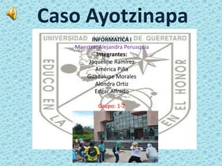 Caso Ayotzinapa 
INFORMATICA l 
Maestra: Alejandra Perusquia 
Integrantes: 
Jaqueline Ramírez 
América Piña 
Guadalupe Morales 
Alondra Ortiz 
Edgar Alfredo 
Grupo: 1-2 
 